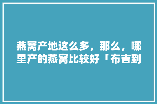 燕窝产地这么多，那么，哪里产的燕窝比较好「布吉到云南旅游攻略路线」 燕窝产地这么多，那么，哪里产的燕窝比较好「布吉到云南旅游攻略路线」 教育法律