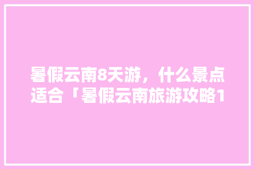 暑假云南8天游，什么景点适合「暑假云南旅游攻略10天以上」 暑假云南8天游，什么景点适合「暑假云南旅游攻略10天以上」 汽车常识