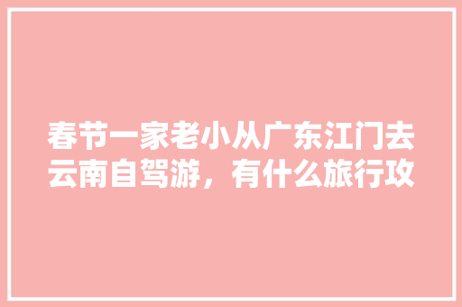 春节一家老小从广东江门去云南自驾游，有什么旅行攻略「靖西到云南自驾游路线」 春节一家老小从广东江门去云南自驾游，有什么旅行攻略「靖西到云南自驾游路线」 健康母婴