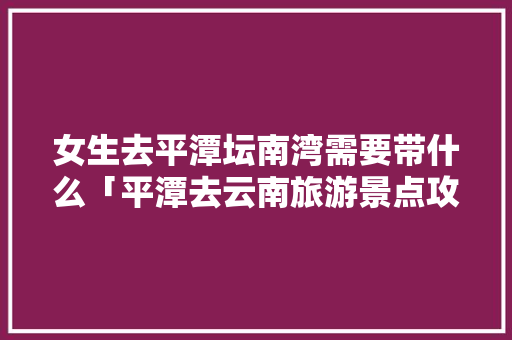 女生去平潭坛南湾需要带什么「平潭去云南旅游景点攻略图」 女生去平潭坛南湾需要带什么「平潭去云南旅游景点攻略图」 教育法律