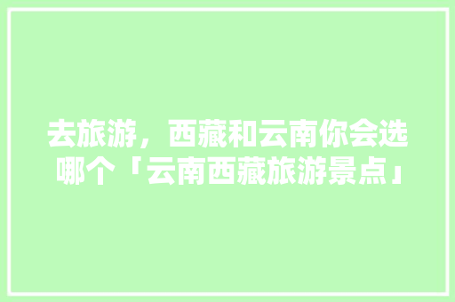 去旅游，西藏和云南你会选哪个「云南西藏旅游景点」 去旅游，西藏和云南你会选哪个「云南西藏旅游景点」 旅游攻略