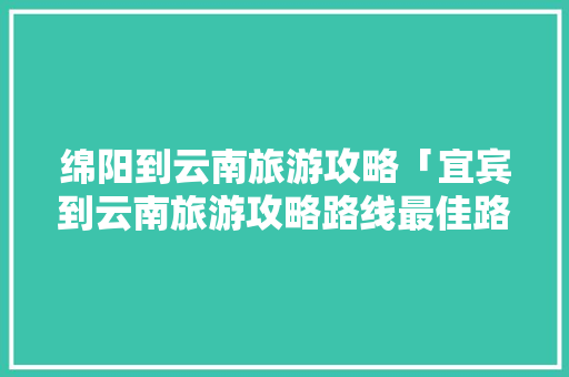 绵阳到云南旅游攻略「宜宾到云南旅游攻略路线最佳路线」 绵阳到云南旅游攻略「宜宾到云南旅游攻略路线最佳路线」 教育法律