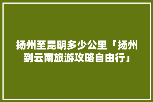 扬州至昆明多少公里「扬州到云南旅游攻略自由行」 扬州至昆明多少公里「扬州到云南旅游攻略自由行」 教育法律