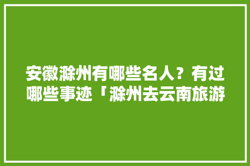 安徽滁州有哪些名人？有过哪些事迹「滁州去云南旅游攻略图片大全」 安徽滁州有哪些名人？有过哪些事迹「滁州去云南旅游攻略图片大全」 时尚穿搭