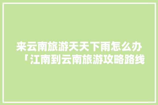 来云南旅游天天下雨怎么办「江南到云南旅游攻略路线图」 来云南旅游天天下雨怎么办「江南到云南旅游攻略路线图」 汽车常识