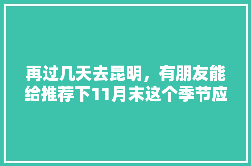 再过几天去昆明，有朋友能给推荐下11月末这个季节应该去哪里观光和美食呢「十一长假去云南旅游攻略」 再过几天去昆明，有朋友能给推荐下11月末这个季节应该去哪里观光和美食呢「十一长假去云南旅游攻略」 时尚穿搭