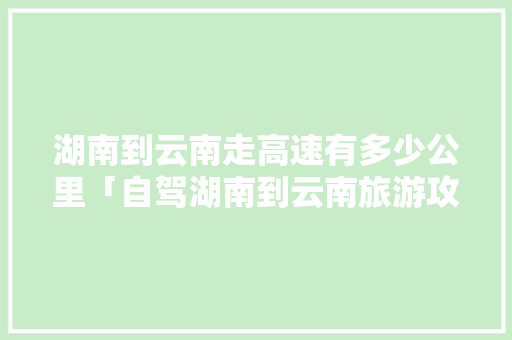 湖南到云南走高速有多少公里「自驾湖南到云南旅游攻略路线」 湖南到云南走高速有多少公里「自驾湖南到云南旅游攻略路线」 旅游攻略