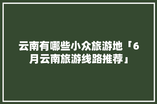 云南有哪些小众旅游地「6月云南旅游线路推荐」 云南有哪些小众旅游地「6月云南旅游线路推荐」 时尚穿搭