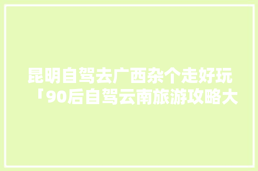 昆明自驾去广西杂个走好玩「90后自驾云南旅游攻略大全」 昆明自驾去广西杂个走好玩「90后自驾云南旅游攻略大全」 旅游攻略