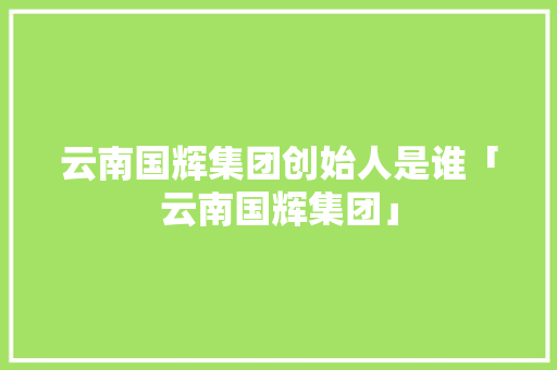云南国辉集团创始人是谁「云南国辉集团」 云南国辉集团创始人是谁「云南国辉集团」 汽车常识
