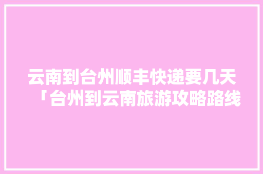 云南到台州顺丰快递要几天「台州到云南旅游攻略路线」 云南到台州顺丰快递要几天「台州到云南旅游攻略路线」 旅游攻略