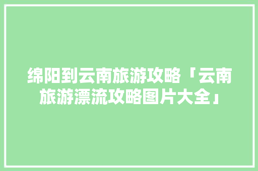 绵阳到云南旅游攻略「云南旅游漂流攻略图片大全」 绵阳到云南旅游攻略「云南旅游漂流攻略图片大全」 时尚穿搭