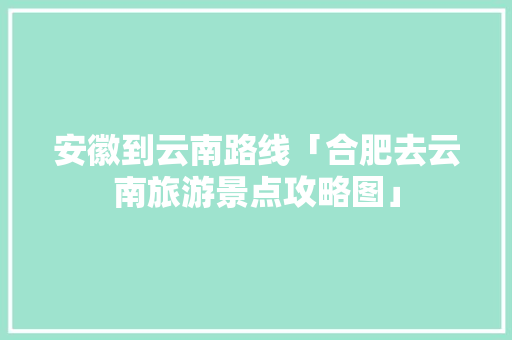 安徽到云南路线「合肥去云南旅游景点攻略图」 安徽到云南路线「合肥去云南旅游景点攻略图」 旅游攻略