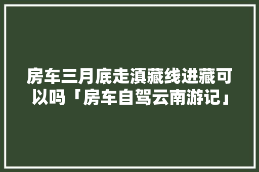 房车三月底走滇藏线进藏可以吗「房车自驾云南游记」 房车三月底走滇藏线进藏可以吗「房车自驾云南游记」 汽车常识