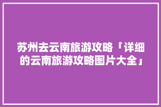 苏州去云南旅游攻略「详细的云南旅游攻略图片大全」 苏州去云南旅游攻略「详细的云南旅游攻略图片大全」 旅游攻略