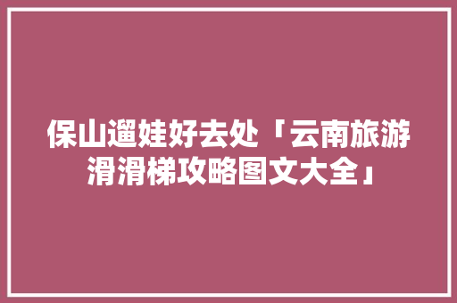 保山遛娃好去处「云南旅游滑滑梯攻略图文大全」 保山遛娃好去处「云南旅游滑滑梯攻略图文大全」 汽车常识