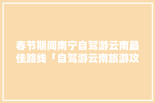 春节期间南宁自驾游云南最佳路线「自驾游云南旅游攻略春节路线」 春节期间南宁自驾游云南最佳路线「自驾游云南旅游攻略春节路线」 旅游攻略