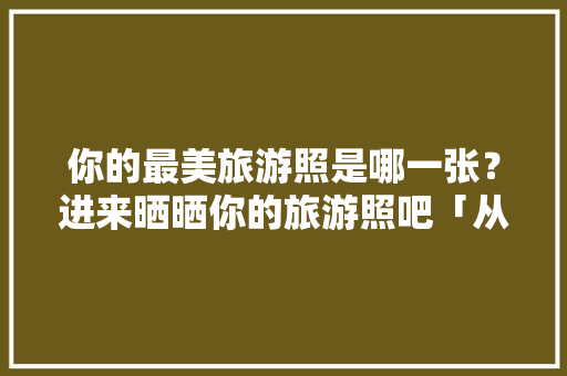 你的最美旅游照是哪一张？进来晒晒你的旅游照吧「从日照去云南旅游攻略路线」 你的最美旅游照是哪一张？进来晒晒你的旅游照吧「从日照去云南旅游攻略路线」 教育法律