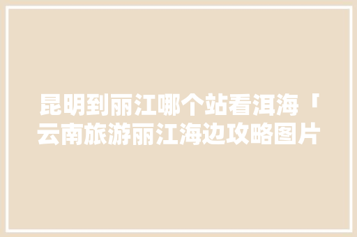昆明到丽江哪个站看洱海「云南旅游丽江海边攻略图片」 昆明到丽江哪个站看洱海「云南旅游丽江海边攻略图片」 旅游攻略