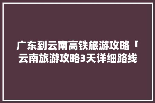 广东到云南高铁旅游攻略「云南旅游攻略3天详细路线」 广东到云南高铁旅游攻略「云南旅游攻略3天详细路线」 汽车常识