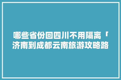 哪些省份回四川不用隔离「济南到成都云南旅游攻略路线」 哪些省份回四川不用隔离「济南到成都云南旅游攻略路线」 美食菜谱