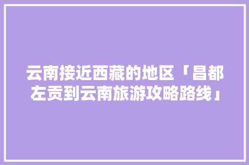 云南接近西藏的地区「昌都左贡到云南旅游攻略路线」 云南接近西藏的地区「昌都左贡到云南旅游攻略路线」 美食菜谱