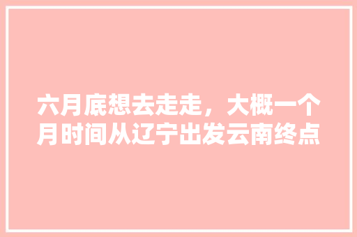 六月底想去走走，大概一个月时间从辽宁出发云南终点，途径有哪些值得玩的地方「辽宁去云南旅游自驾攻略路线」 六月底想去走走，大概一个月时间从辽宁出发云南终点，途径有哪些值得玩的地方「辽宁去云南旅游自驾攻略路线」 汽车常识