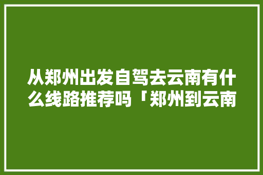 从郑州出发自驾去云南有什么线路推荐吗「郑州到云南旅游攻略10月份」 从郑州出发自驾去云南有什么线路推荐吗「郑州到云南旅游攻略10月份」 汽车常识