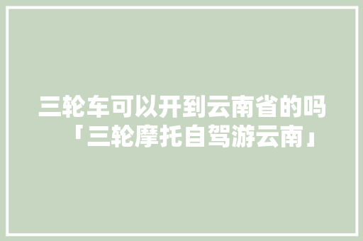 三轮车可以开到云南省的吗「三轮摩托自驾游云南」 三轮车可以开到云南省的吗「三轮摩托自驾游云南」 汽车常识
