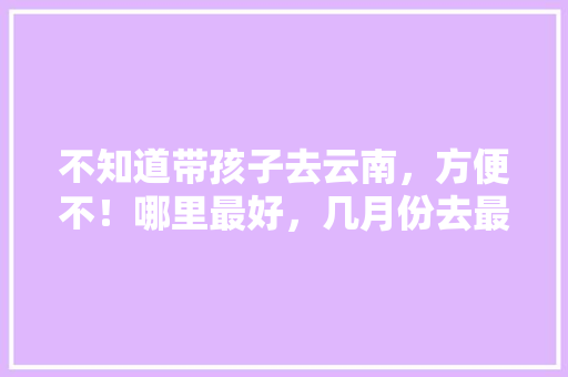 不知道带孩子去云南，方便不！哪里最好，几月份去最合适「云南旅游攻略8月龄宝宝可以玩吗」 不知道带孩子去云南，方便不！哪里最好，几月份去最合适「云南旅游攻略8月龄宝宝可以玩吗」 手机电脑