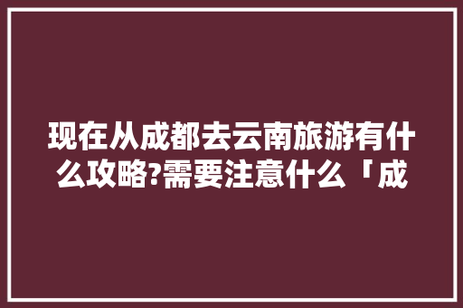 现在从成都去云南旅游有什么攻略?需要注意什么「成都回云南旅游攻略路线」 现在从成都去云南旅游有什么攻略?需要注意什么「成都回云南旅游攻略路线」 教育法律