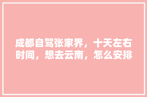 成都自驾张家界，十天左右时间，想去云南，怎么安排路线？谢谢「恩施出发到云南旅游攻略路线」 成都自驾张家界，十天左右时间，想去云南，怎么安排路线？谢谢「恩施出发到云南旅游攻略路线」 汽车常识
