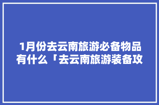 1月份去云南旅游必备物品有什么「去云南旅游装备攻略图片大全」 1月份去云南旅游必备物品有什么「去云南旅游装备攻略图片大全」 时尚穿搭