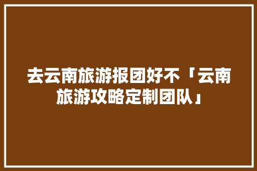 去云南旅游报团好不「云南旅游攻略定制团队」 去云南旅游报团好不「云南旅游攻略定制团队」 教育法律