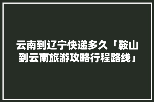 云南到辽宁快递多久「鞍山到云南旅游攻略行程路线」 云南到辽宁快递多久「鞍山到云南旅游攻略行程路线」 汽车常识