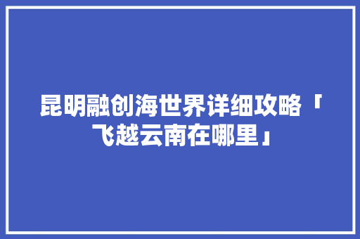 昆明融创海世界详细攻略「飞越云南在哪里」 昆明融创海世界详细攻略「飞越云南在哪里」 教育法律