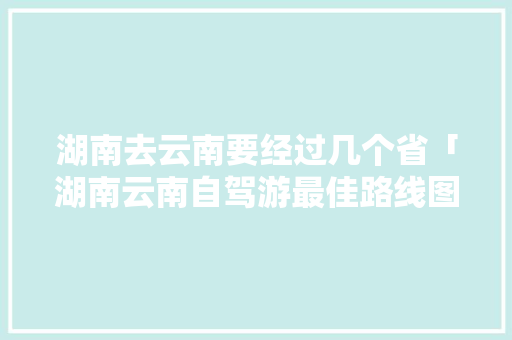 湖南去云南要经过几个省「湖南云南自驾游最佳路线图」 湖南去云南要经过几个省「湖南云南自驾游最佳路线图」 手机电脑