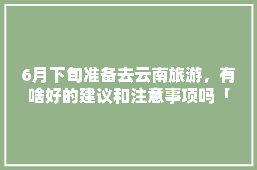 6月下旬准备去云南旅游，有啥好的建议和注意事项吗「云南旅游攻略六月自由行路线」 6月下旬准备去云南旅游，有啥好的建议和注意事项吗「云南旅游攻略六月自由行路线」 教育法律