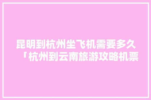 昆明到杭州坐飞机需要多久「杭州到云南旅游攻略机票价格」 昆明到杭州坐飞机需要多久「杭州到云南旅游攻略机票价格」 手机电脑