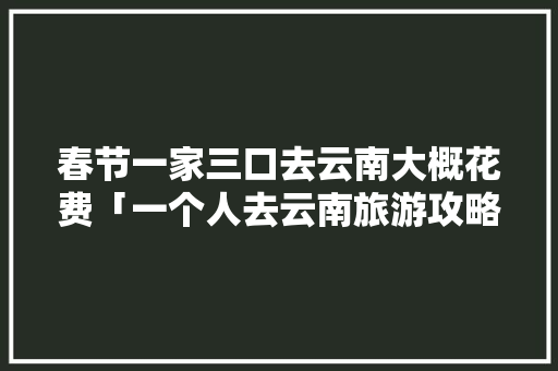 春节一家三口去云南大概花费「一个人去云南旅游攻略」 春节一家三口去云南大概花费「一个人去云南旅游攻略」 健康母婴