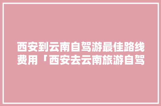 西安到云南自驾游最佳路线费用「西安去云南旅游自驾攻略路线」 西安到云南自驾游最佳路线费用「西安去云南旅游自驾攻略路线」 健康母婴