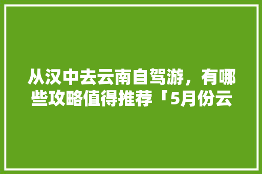从汉中去云南自驾游，有哪些攻略值得推荐「5月份云南旅游攻略」 从汉中去云南自驾游，有哪些攻略值得推荐「5月份云南旅游攻略」 时尚穿搭