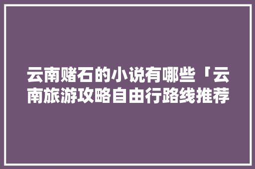 云南赌石的小说有哪些「云南旅游攻略自由行路线推荐小说」 云南赌石的小说有哪些「云南旅游攻略自由行路线推荐小说」 教育法律