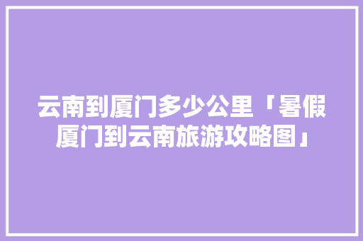 云南到厦门多少公里「暑假厦门到云南旅游攻略图」 云南到厦门多少公里「暑假厦门到云南旅游攻略图」 教育法律