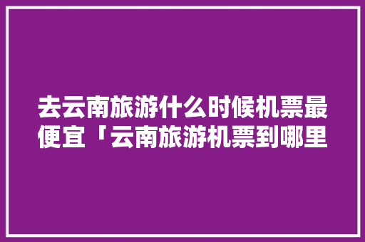 去云南旅游什么时候机票最便宜「云南旅游机票到哪里?」 去云南旅游什么时候机票最便宜「云南旅游机票到哪里?」 美食菜谱