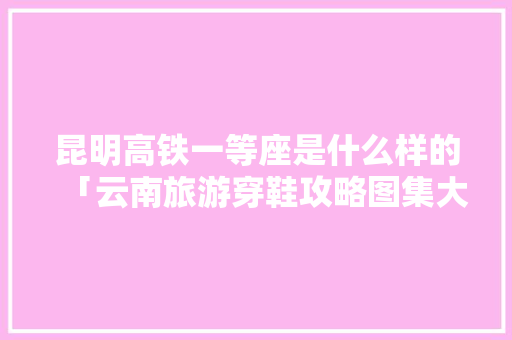 昆明高铁一等座是什么样的「云南旅游穿鞋攻略图集大全」 昆明高铁一等座是什么样的「云南旅游穿鞋攻略图集大全」 健康母婴