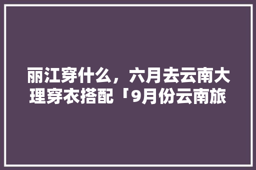 丽江穿什么，六月去云南大理穿衣搭配「9月份云南旅游穿衣攻略」 丽江穿什么，六月去云南大理穿衣搭配「9月份云南旅游穿衣攻略」 时尚穿搭