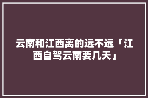 云南和江西离的远不远「江西自驾云南要几天」 云南和江西离的远不远「江西自驾云南要几天」 时尚穿搭