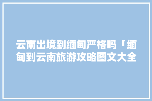 云南出境到缅甸严格吗「缅甸到云南旅游攻略图文大全」 云南出境到缅甸严格吗「缅甸到云南旅游攻略图文大全」 教育法律