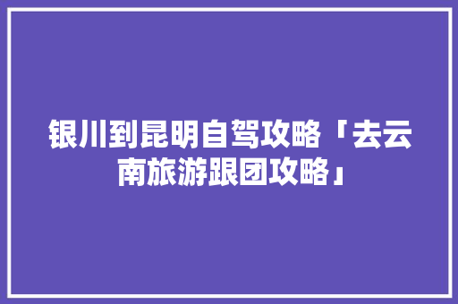 银川到昆明自驾攻略「去云南旅游跟团攻略」 银川到昆明自驾攻略「去云南旅游跟团攻略」 手机电脑